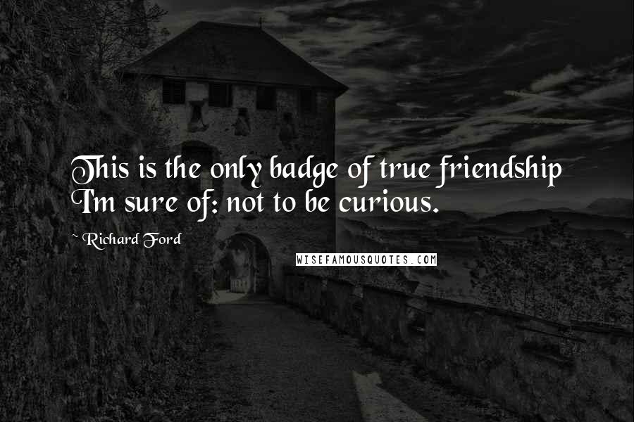 Richard Ford Quotes: This is the only badge of true friendship I'm sure of: not to be curious.