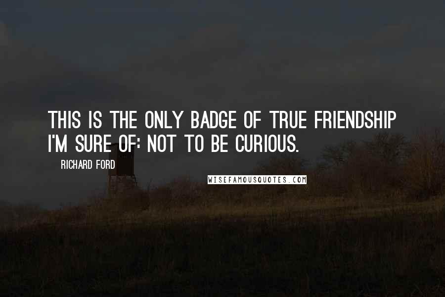 Richard Ford Quotes: This is the only badge of true friendship I'm sure of: not to be curious.