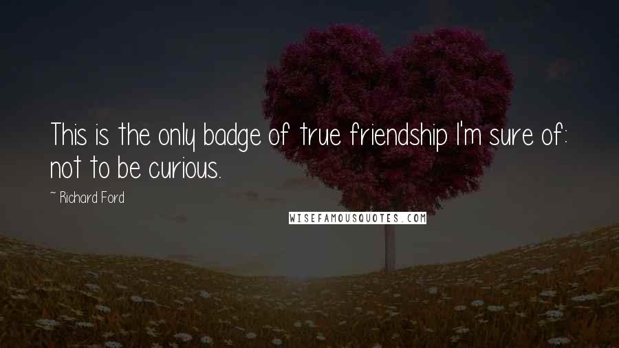 Richard Ford Quotes: This is the only badge of true friendship I'm sure of: not to be curious.