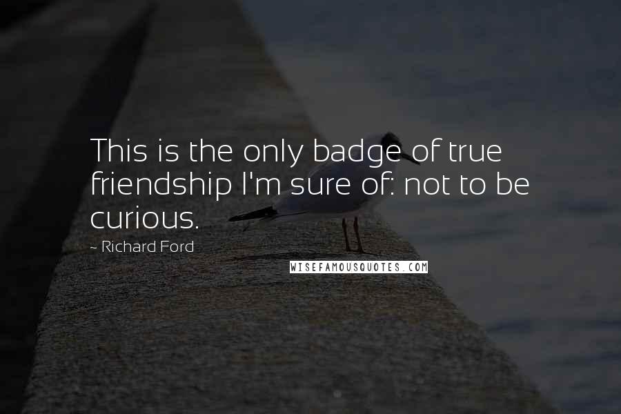 Richard Ford Quotes: This is the only badge of true friendship I'm sure of: not to be curious.