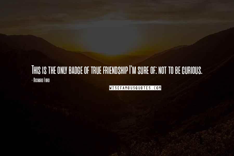 Richard Ford Quotes: This is the only badge of true friendship I'm sure of: not to be curious.