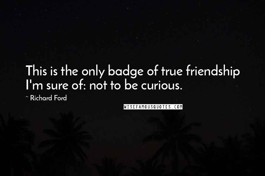Richard Ford Quotes: This is the only badge of true friendship I'm sure of: not to be curious.