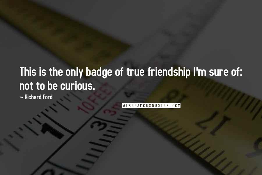 Richard Ford Quotes: This is the only badge of true friendship I'm sure of: not to be curious.