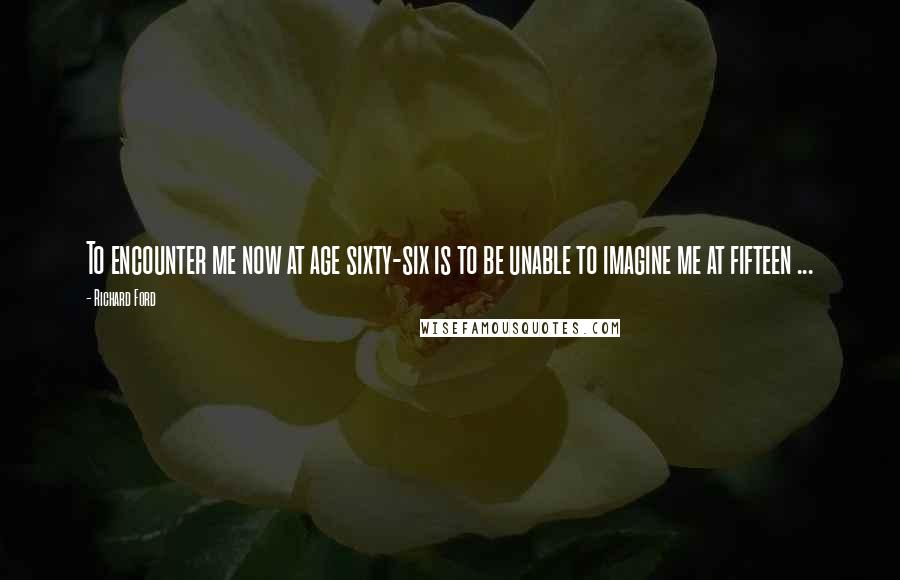 Richard Ford Quotes: To encounter me now at age sixty-six is to be unable to imagine me at fifteen ...