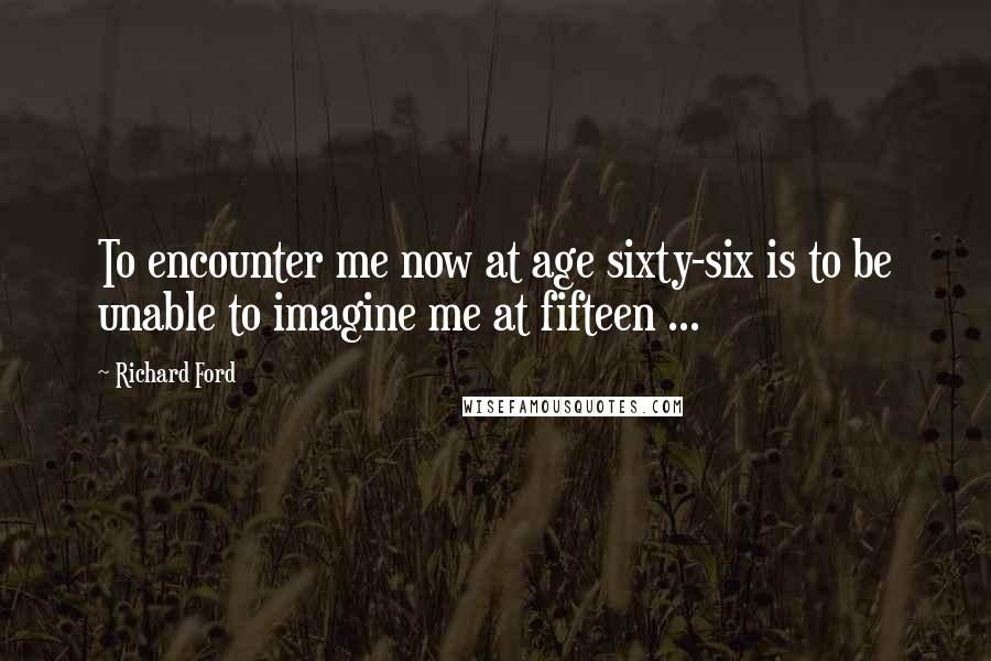 Richard Ford Quotes: To encounter me now at age sixty-six is to be unable to imagine me at fifteen ...