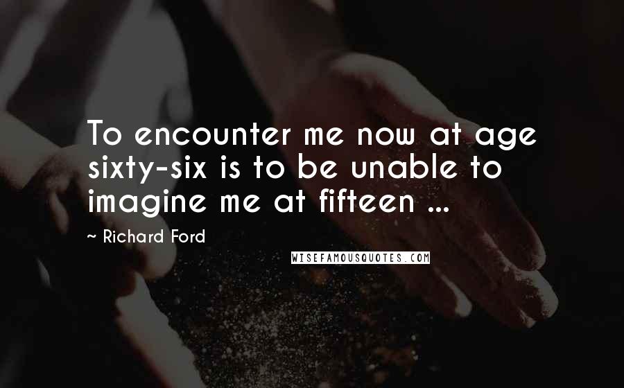 Richard Ford Quotes: To encounter me now at age sixty-six is to be unable to imagine me at fifteen ...