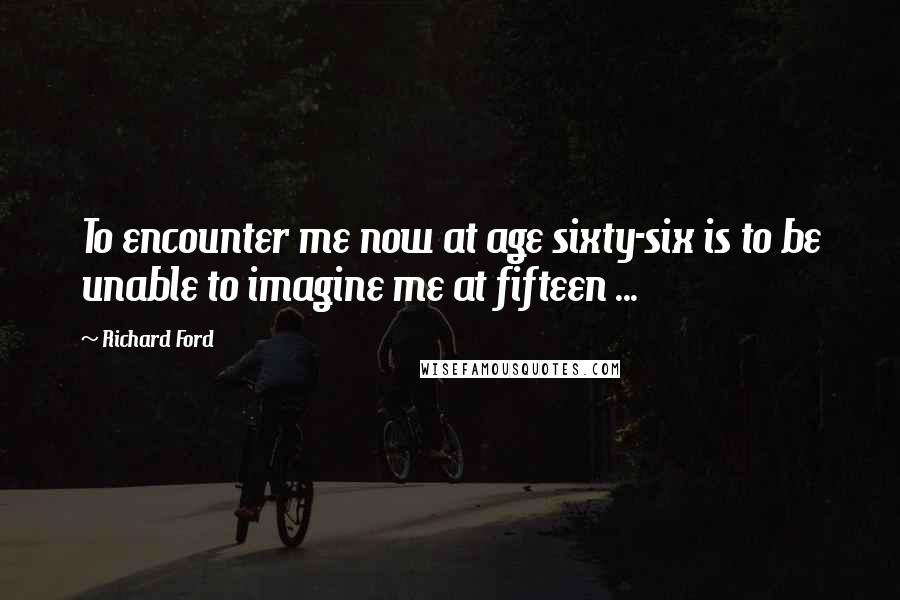 Richard Ford Quotes: To encounter me now at age sixty-six is to be unable to imagine me at fifteen ...