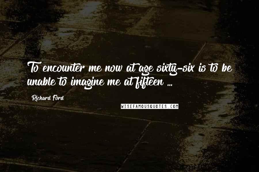 Richard Ford Quotes: To encounter me now at age sixty-six is to be unable to imagine me at fifteen ...