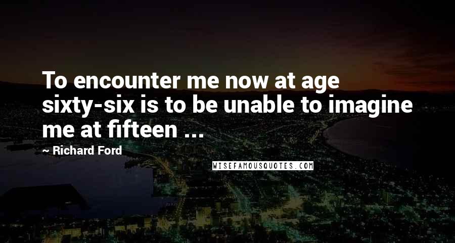 Richard Ford Quotes: To encounter me now at age sixty-six is to be unable to imagine me at fifteen ...