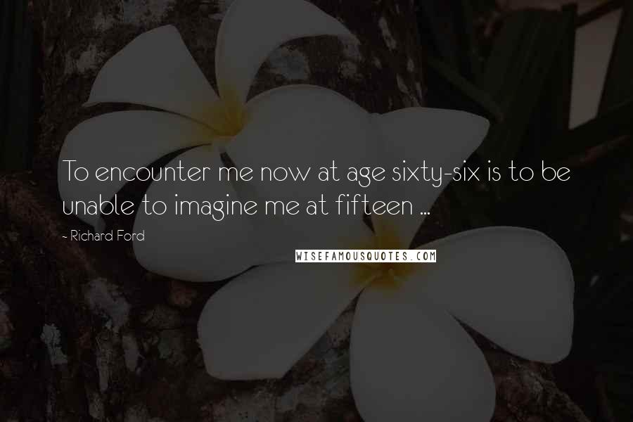 Richard Ford Quotes: To encounter me now at age sixty-six is to be unable to imagine me at fifteen ...