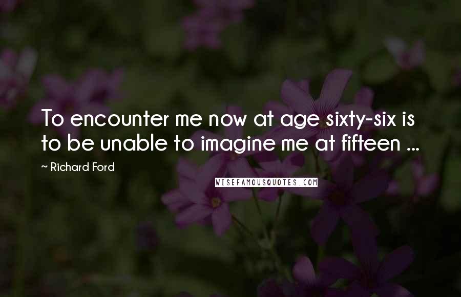 Richard Ford Quotes: To encounter me now at age sixty-six is to be unable to imagine me at fifteen ...