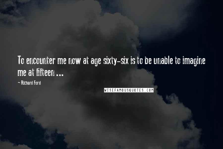 Richard Ford Quotes: To encounter me now at age sixty-six is to be unable to imagine me at fifteen ...