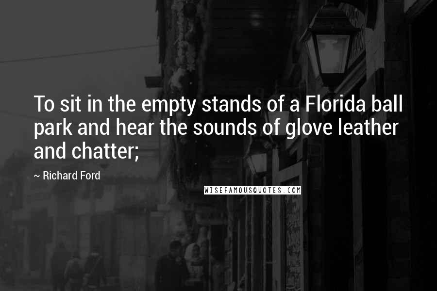 Richard Ford Quotes: To sit in the empty stands of a Florida ball park and hear the sounds of glove leather and chatter;