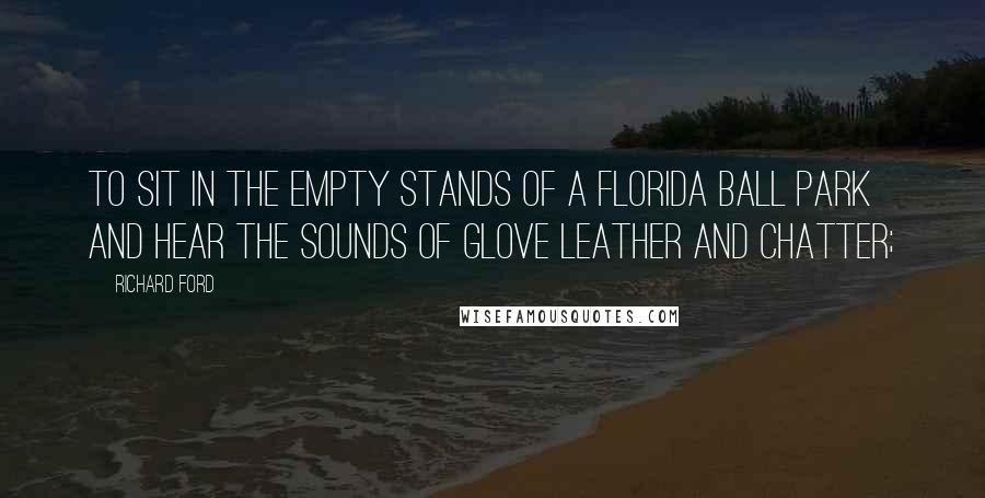 Richard Ford Quotes: To sit in the empty stands of a Florida ball park and hear the sounds of glove leather and chatter;