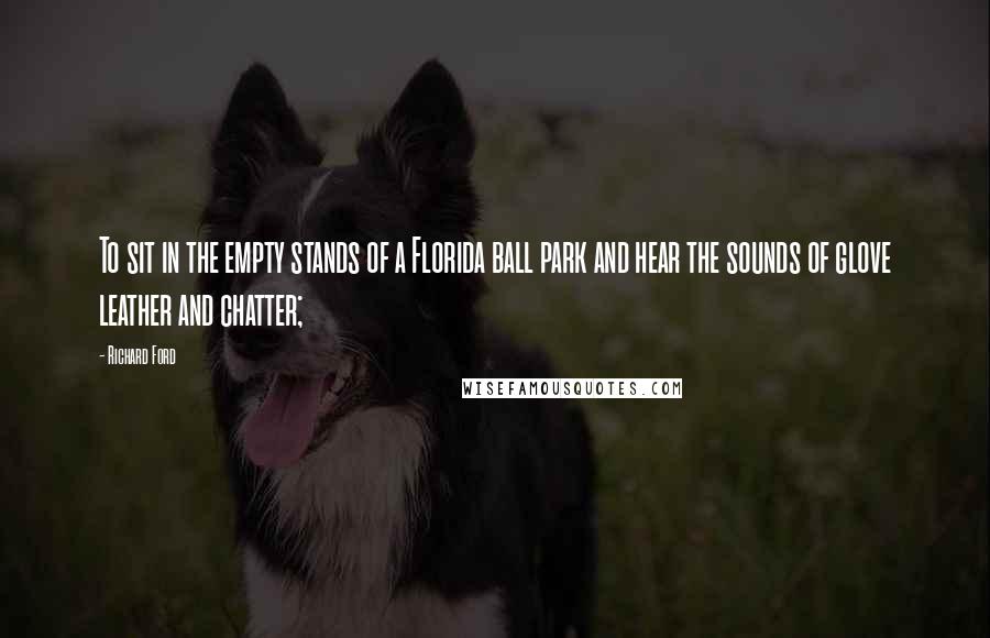 Richard Ford Quotes: To sit in the empty stands of a Florida ball park and hear the sounds of glove leather and chatter;