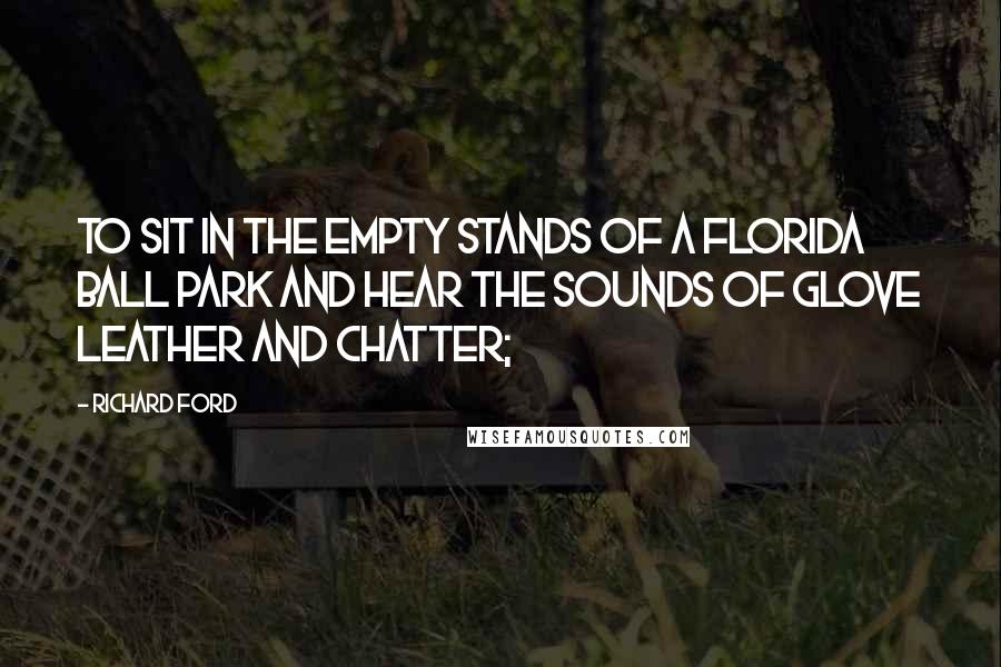 Richard Ford Quotes: To sit in the empty stands of a Florida ball park and hear the sounds of glove leather and chatter;