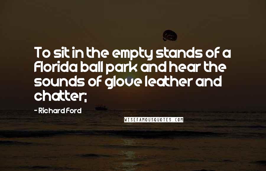 Richard Ford Quotes: To sit in the empty stands of a Florida ball park and hear the sounds of glove leather and chatter;