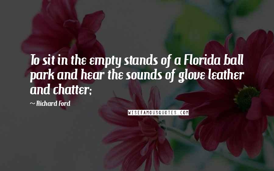 Richard Ford Quotes: To sit in the empty stands of a Florida ball park and hear the sounds of glove leather and chatter;