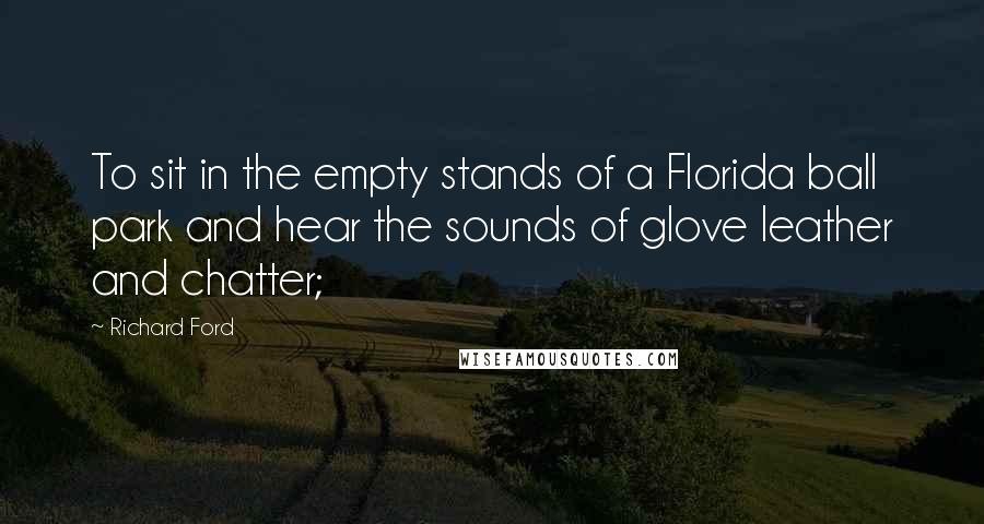 Richard Ford Quotes: To sit in the empty stands of a Florida ball park and hear the sounds of glove leather and chatter;