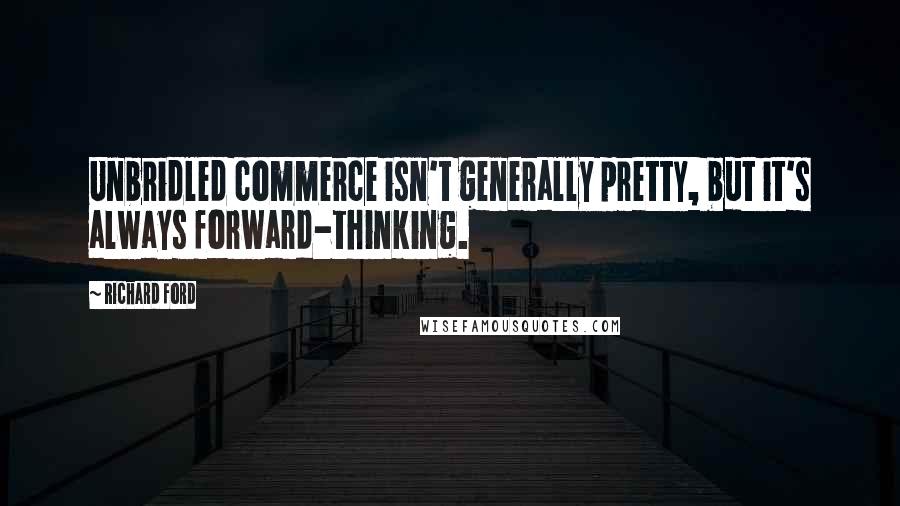 Richard Ford Quotes: Unbridled commerce isn't generally pretty, but it's always forward-thinking.