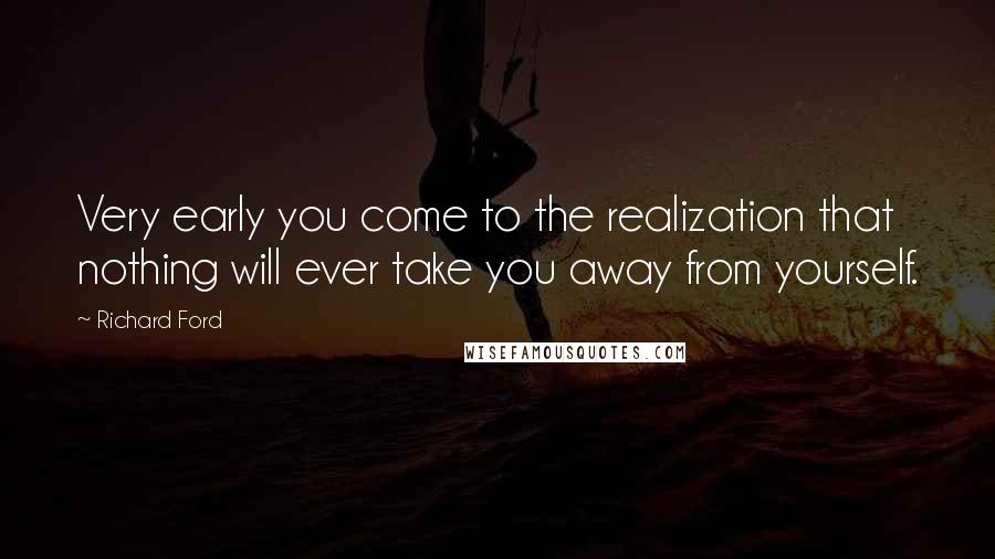 Richard Ford Quotes: Very early you come to the realization that nothing will ever take you away from yourself.