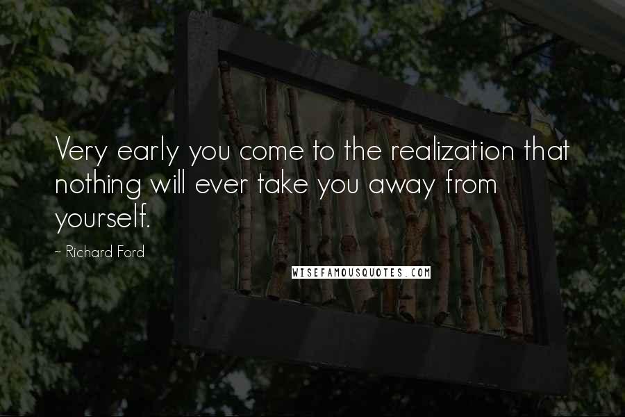 Richard Ford Quotes: Very early you come to the realization that nothing will ever take you away from yourself.
