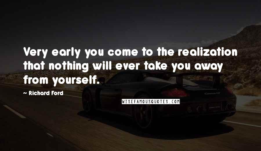 Richard Ford Quotes: Very early you come to the realization that nothing will ever take you away from yourself.