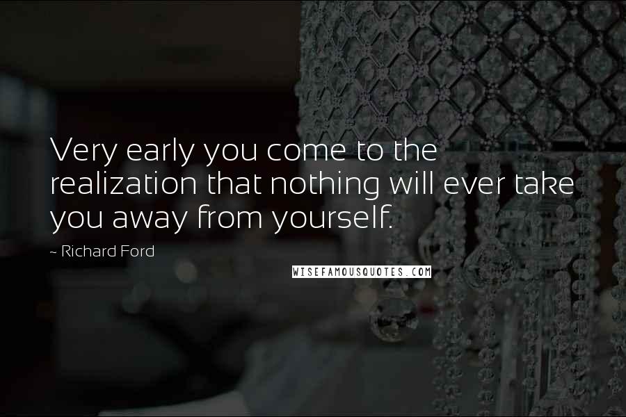 Richard Ford Quotes: Very early you come to the realization that nothing will ever take you away from yourself.
