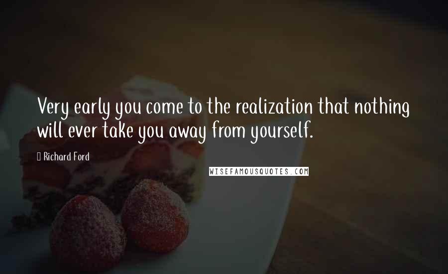 Richard Ford Quotes: Very early you come to the realization that nothing will ever take you away from yourself.