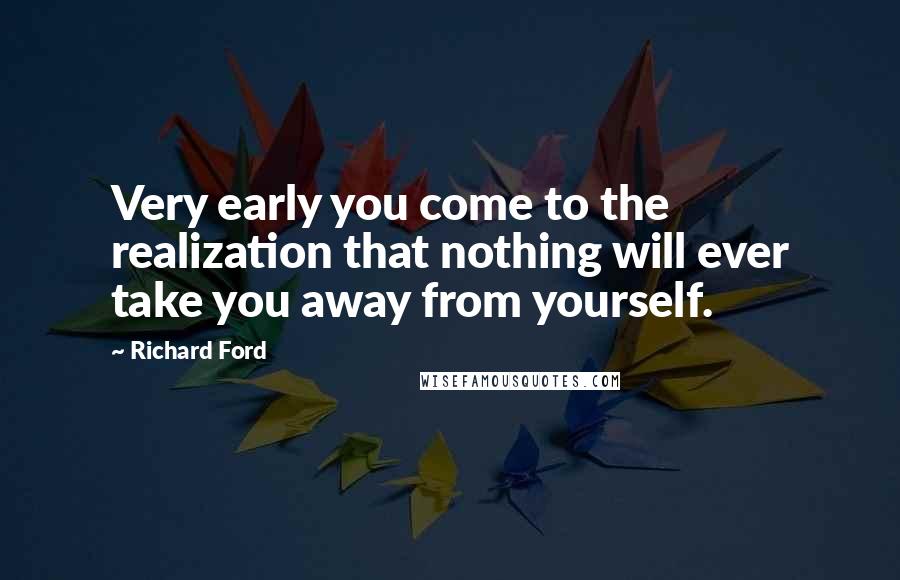 Richard Ford Quotes: Very early you come to the realization that nothing will ever take you away from yourself.