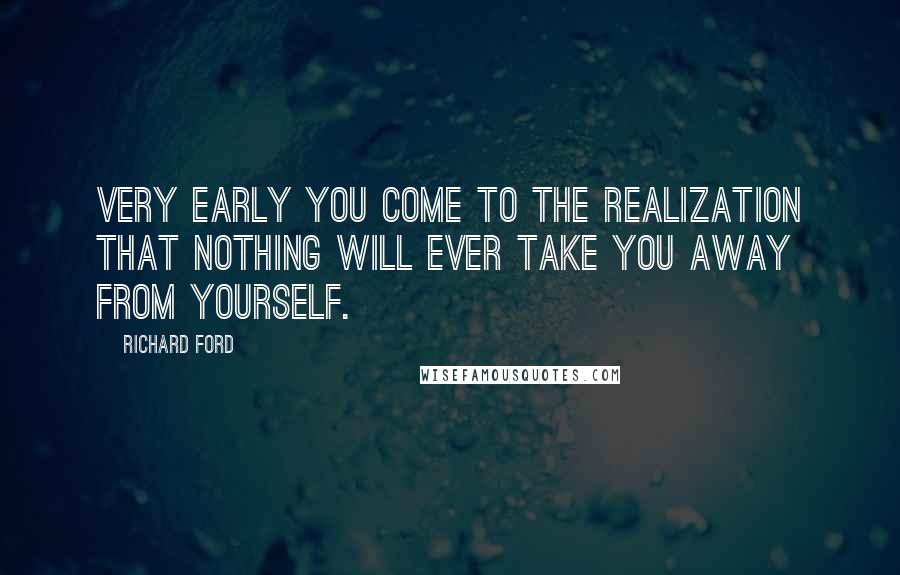 Richard Ford Quotes: Very early you come to the realization that nothing will ever take you away from yourself.