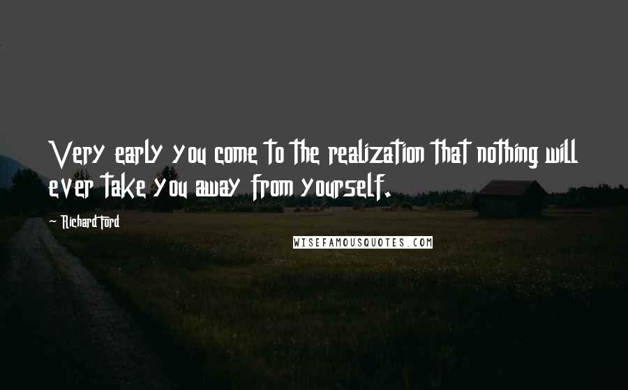 Richard Ford Quotes: Very early you come to the realization that nothing will ever take you away from yourself.