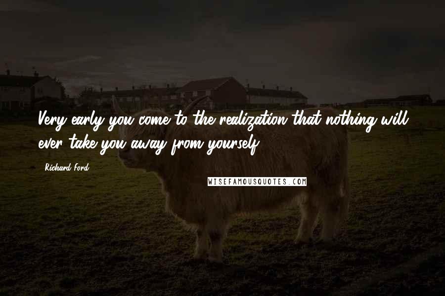 Richard Ford Quotes: Very early you come to the realization that nothing will ever take you away from yourself.