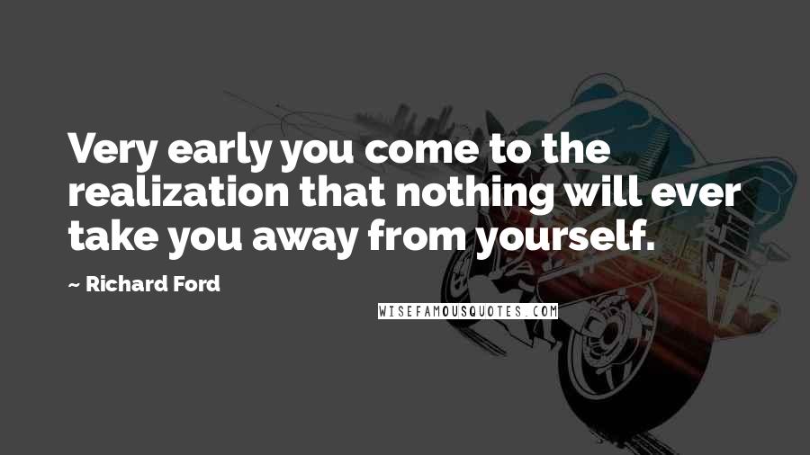 Richard Ford Quotes: Very early you come to the realization that nothing will ever take you away from yourself.