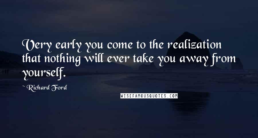 Richard Ford Quotes: Very early you come to the realization that nothing will ever take you away from yourself.