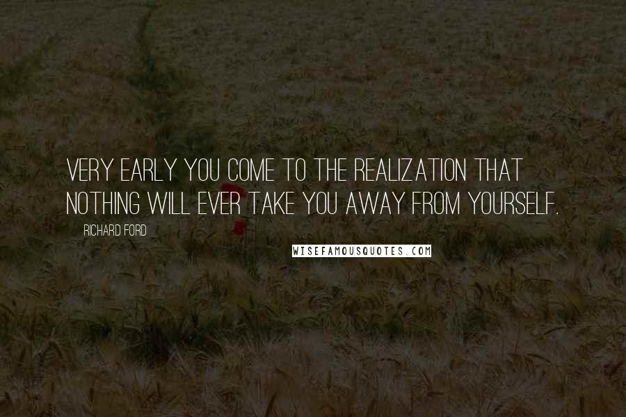 Richard Ford Quotes: Very early you come to the realization that nothing will ever take you away from yourself.