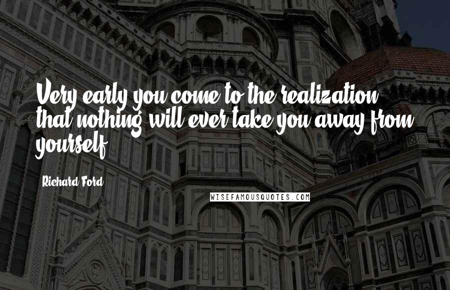 Richard Ford Quotes: Very early you come to the realization that nothing will ever take you away from yourself.