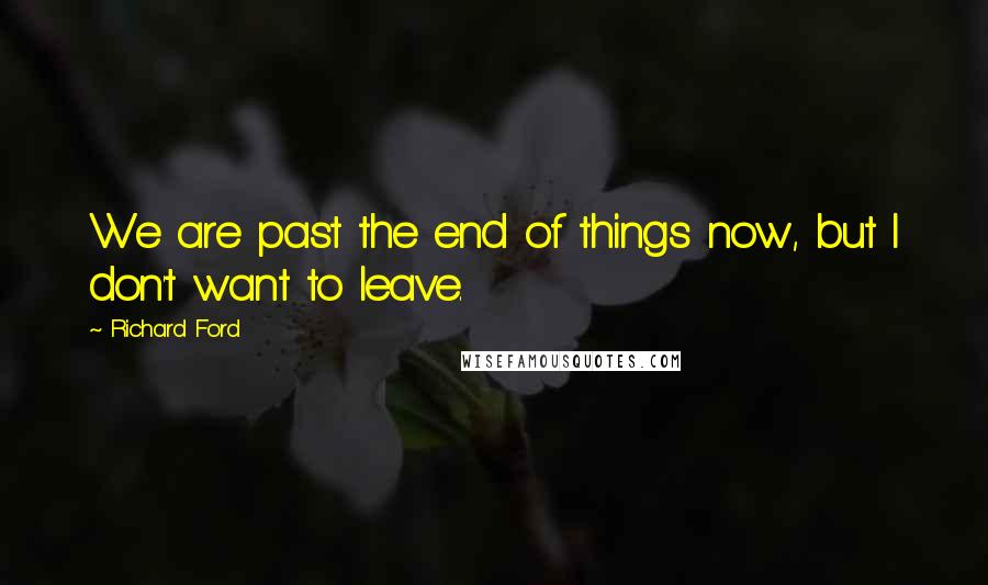 Richard Ford Quotes: We are past the end of things now, but I don't want to leave.