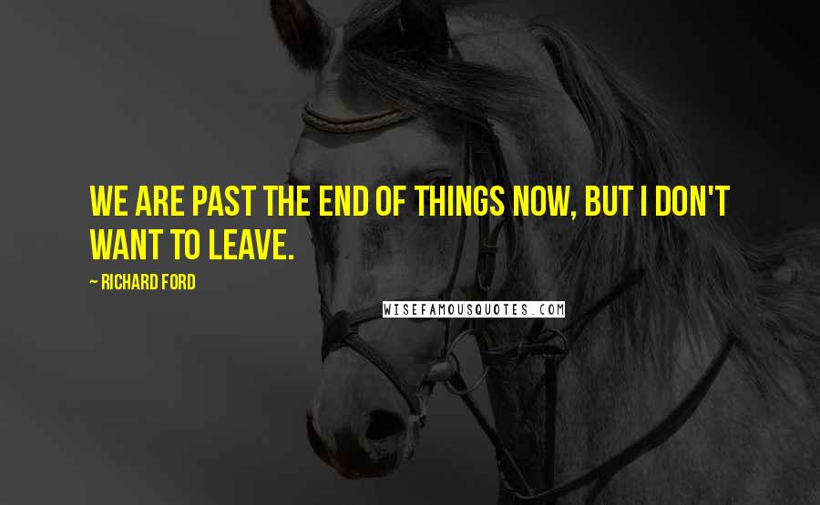 Richard Ford Quotes: We are past the end of things now, but I don't want to leave.