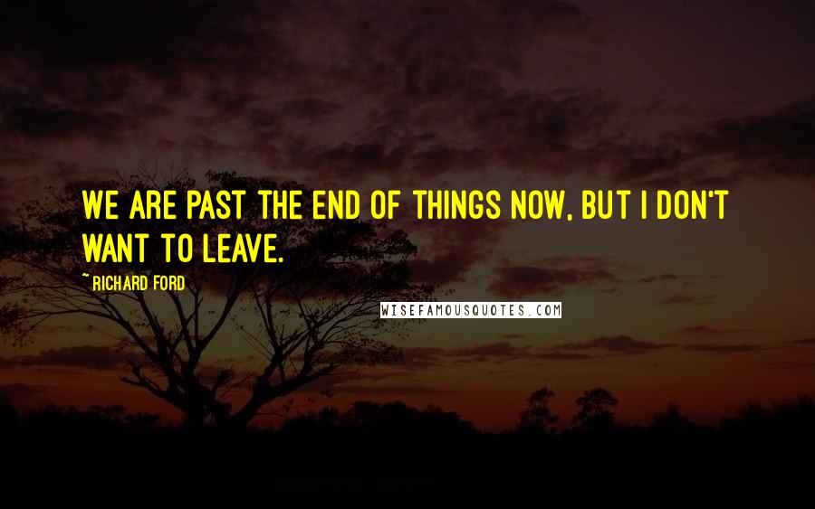 Richard Ford Quotes: We are past the end of things now, but I don't want to leave.