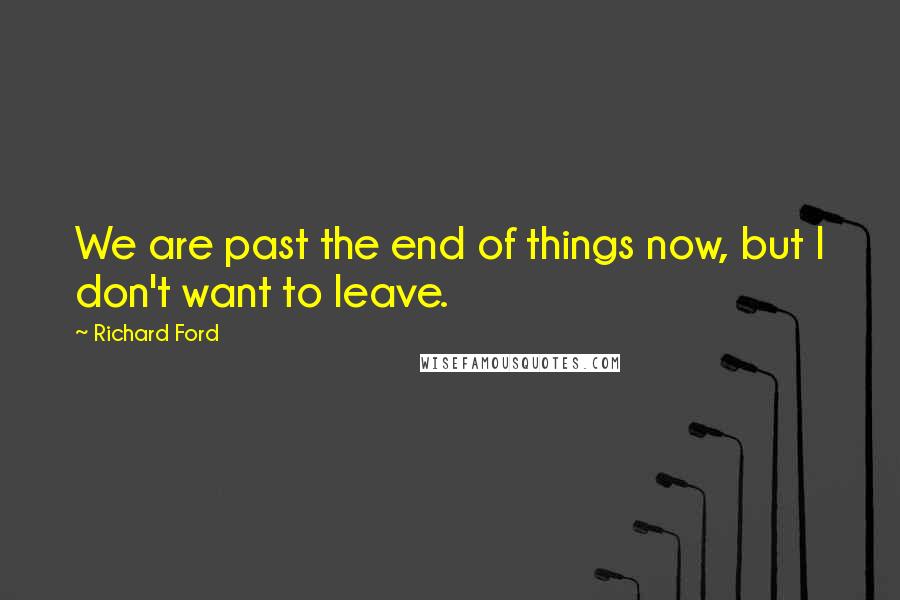 Richard Ford Quotes: We are past the end of things now, but I don't want to leave.