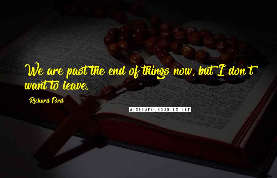 Richard Ford Quotes: We are past the end of things now, but I don't want to leave.