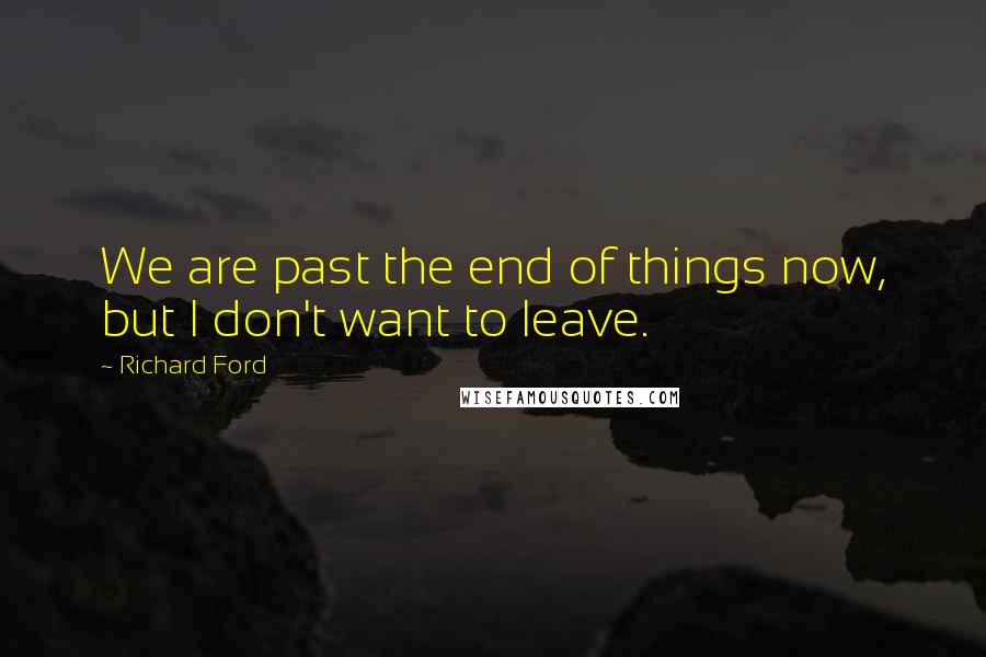 Richard Ford Quotes: We are past the end of things now, but I don't want to leave.