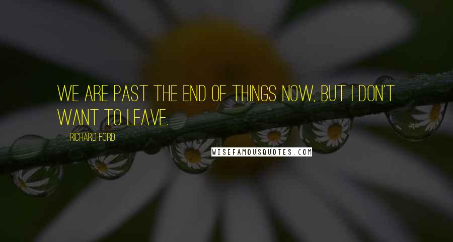 Richard Ford Quotes: We are past the end of things now, but I don't want to leave.