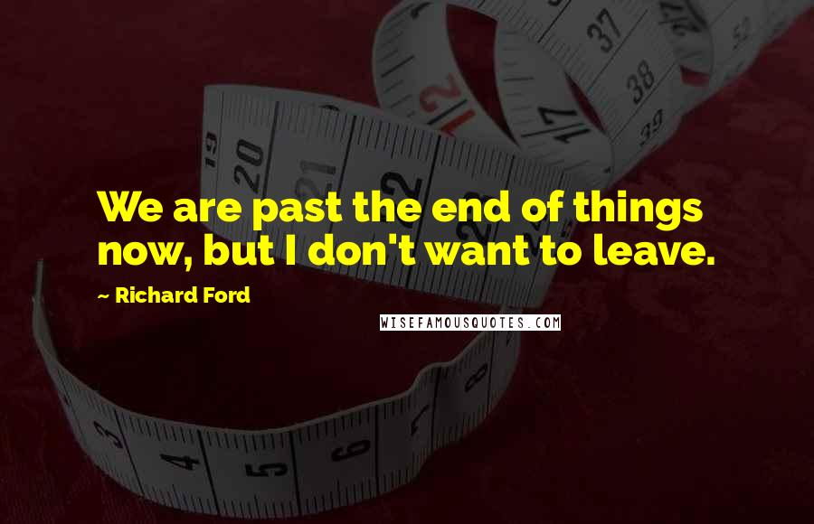 Richard Ford Quotes: We are past the end of things now, but I don't want to leave.