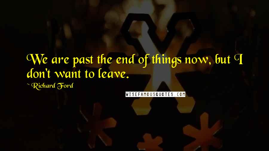 Richard Ford Quotes: We are past the end of things now, but I don't want to leave.