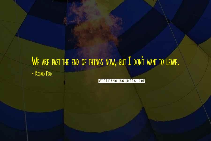 Richard Ford Quotes: We are past the end of things now, but I don't want to leave.