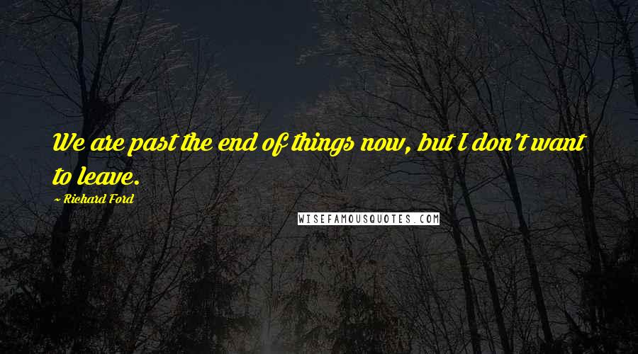 Richard Ford Quotes: We are past the end of things now, but I don't want to leave.