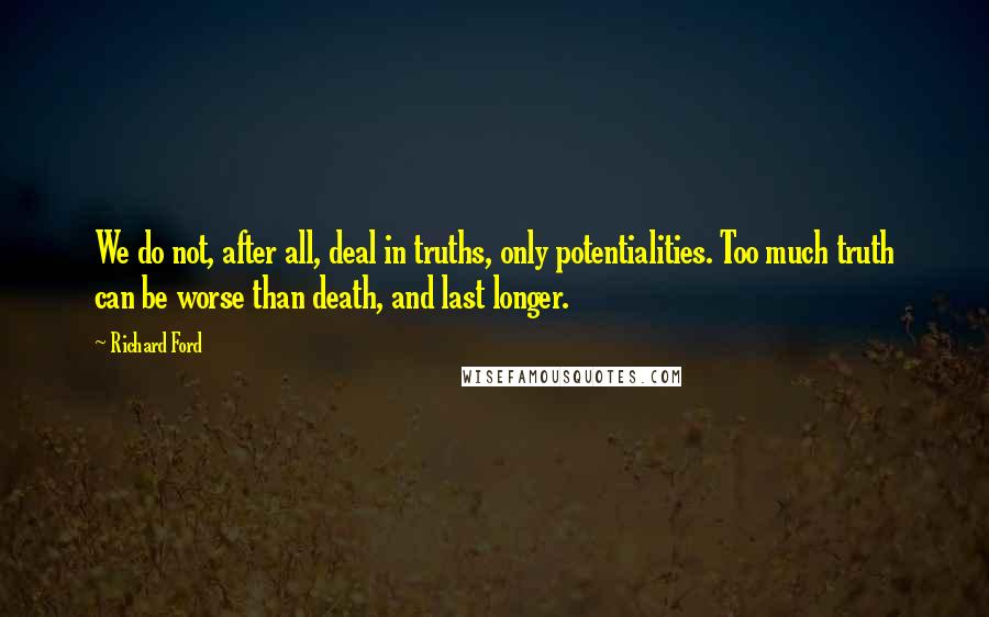 Richard Ford Quotes: We do not, after all, deal in truths, only potentialities. Too much truth can be worse than death, and last longer.