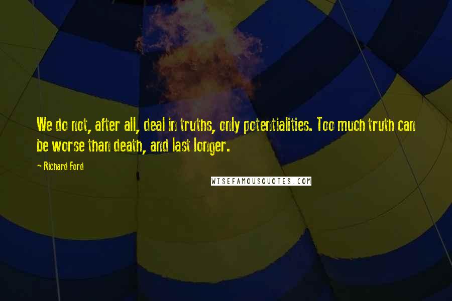 Richard Ford Quotes: We do not, after all, deal in truths, only potentialities. Too much truth can be worse than death, and last longer.